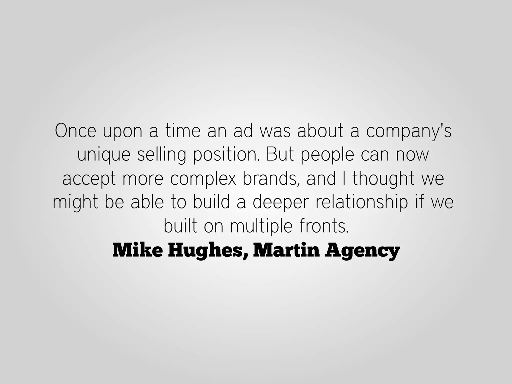 Once upon a time an ad was about a company's
   unique selling position. But people can now
 accept more complex brands, and I thought we
might be able to build a deeper relationship if we
              built on multiple fronts.
       Mike Hughes, Martin Agency
 