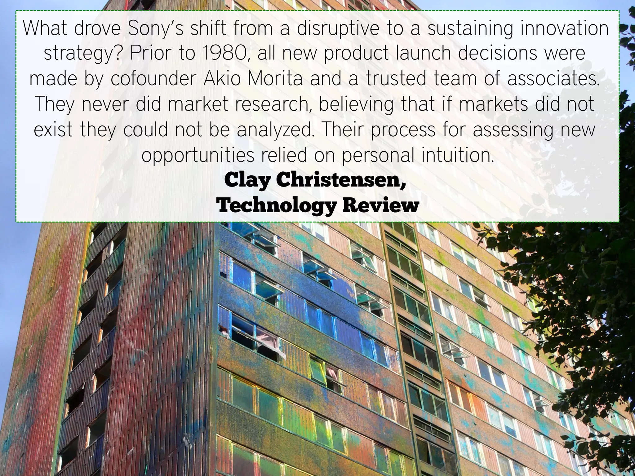 What drove Sony’s shift from a disruptive to a sustaining innovation
  strategy? Prior to 1980, all new product launch decisions were
made by cofounder Akio Morita and a trusted team of associates.
 They never did market research, believing that if markets did not
 exist they could not be analyzed. Their process for assessing new
              opportunities relied on personal intuition.
                        Clay Christensen,
                       Technology Review
 