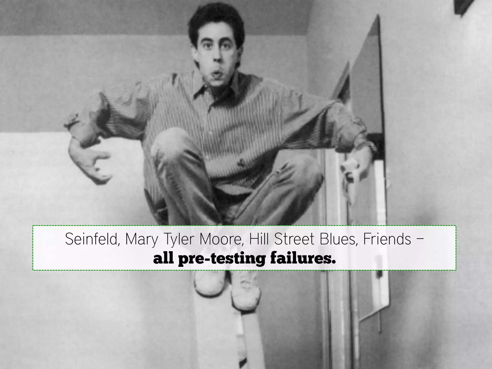 Seinfeld, Mary Tyler Moore, Hill Street Blues, Friends –
             all pre-testing failures.
 