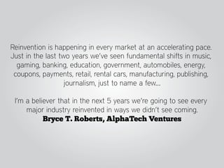 Reinvention is happening in every market at an accelerating pace.
Just in the last two years we’ve seen fundamental shifts in music,
  gaming, banking, education, government, automobiles, energy,
 coupons, payments, retail, rental cars, manufacturing, publishing,
                   journalism, just to name a few…

 I’m a believer that in the next 5 years we’re going to see every
     major industry reinvented in ways we didn’t see coming.
           Bryce T. Roberts, AlphaTech Ventures
 