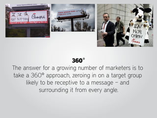 360°
The answer for a growing number of marketers is to
take a 360° approach, zeroing in on a target group
     likely to be receptive to a message – and
           surrounding it from every angle.
 
