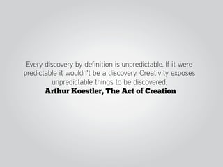 Every discovery by definition is unpredictable. If it were
predictable it wouldn't be a discovery. Creativity exposes
          unpredictable things to be discovered.
       Arthur Koestler, The Act of Creation
 