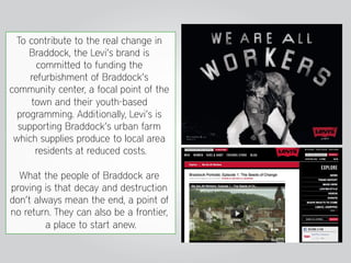 To contribute to the real change in
     Braddock, the Levi’s brand is
       committed to funding the
     refurbishment of Braddock’s
community center, a focal point of the
     town and their youth-based
  programming. Additionally, Levi’s is
  supporting Braddock’s urban farm
 which supplies produce to local area
      residents at reduced costs.

  What the people of Braddock are
proving is that decay and destruction
don’t always mean the end, a point of
no return. They can also be a frontier,
         a place to start anew.
 