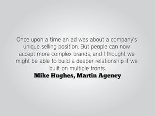 Once upon a time an ad was about a company's
   unique selling position. But people can now
 accept more complex brands, and I thought we
might be able to build a deeper relationship if we
              built on multiple fronts.
       Mike Hughes, Martin Agency
 