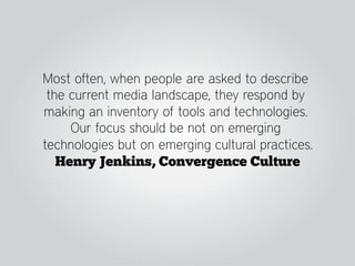 Most often, when people are asked to describe
 the current media landscape, they respond by
making an inventory of tools and technologies.
     Our focus should be not on emerging
technologies but on emerging cultural practices.
   Henry Jenkins, Convergence Culture
 