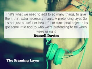 That's what we need to add to so many things, to give
them that extra necessary magic. A pretending layer. So
it's not just a useful or beautiful or functional object - it's
got some little nod to who we're pretending to be when
                        we're using it.
                      Russell Davies




 The Framing Layer
 