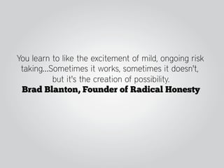 You learn to like the excitement of mild, ongoing risk
 taking…Sometimes it works, sometimes it doesn't,
          but it's the creation of possibility.
 Brad Blanton, Founder of Radical Honesty
 