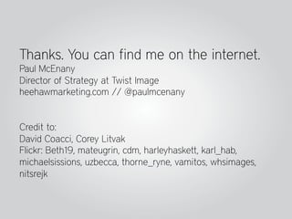 Thanks. You can find me on the internet.
Paul McEnany
Director of Strategy at Twist Image
heehawmarketing.com // @paulmcenany


Credit to:
David Coacci, Corey Litvak
Flickr: Beth19, mateugrin, cdm, harleyhaskett, karl_hab,
michaelsissions, uzbecca, thorne_ryne, vamitos, whsimages,
nitsrejk
 