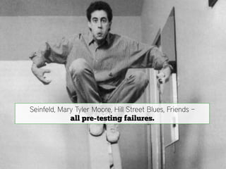 Seinfeld, Mary Tyler Moore, Hill Street Blues, Friends –
             all pre-testing failures.
 