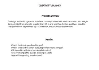 Project Summary
To design and build a gearbox from laser cut acrylic sheet which will be used to lift a weight
(at least 8 kg) from a height (greater than 0.5 m and less than 1 m) as quickly as possible.
The gearbox will be powered by a standard DC electric motor at 9000 rpm.
CREATIVITY JOURNEY
Hurdle
What is the input speed and torque?
What is the gearbox target output speed or output torque?
Will it need to withstand shock and vibration?
How overhung is the load on the output shaft?
How will the gearing be orientated?
 