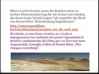 Wäre es nicht kreativ, wenn die Reichen etwas in
Sachen Klimaveränderung für die Armen tun würden,
die daran keine Schuld tragen? Ich empfehle das Buch
von Naomi Klein “Entscheidung Kapitalismus”.
http://www.naomiklein-
buch.de/klein/buch/aendern_wir_die_welt_jetzt
Mi chiedo, se non fosse creativo, se i ricchi si
impegnassero nei confronti dei poveri riguardante il
drastico cambiamento del clima per cui loro non sono
responsabili. Consiglio il libro di Naomi Klein „This
changes everything“.
 