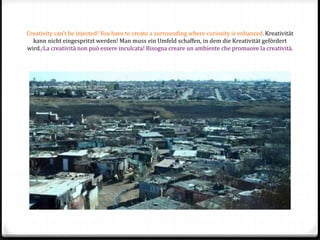 Creativity can’t be injected! You have to create a surrounding where curiosity is enhanced. Kreativität
kann nicht eingespritzt werden! Man muss ein Umfeld schaffen, in dem die Kreativität gefördert
wird./La creatività non può essere inculcata! Bisogna creare un ambiente che promuove la creatività.
 