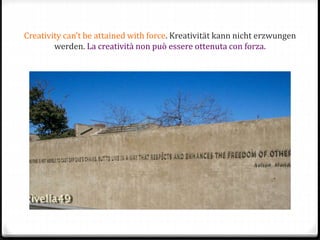 Creativity can’t be attained with force. Kreativität kann nicht erzwungen
werden. La creatività non può essere ottenuta con forza.
 