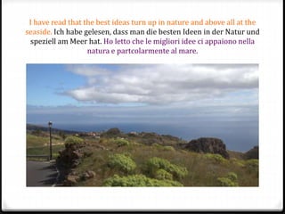 I have read that the best ideas turn up in nature and above all at the
seaside. Ich habe gelesen, dass man die besten Ideen in der Natur und
speziell am Meer hat. Ho letto che le migliori idee ci appaiono nella
natura e partcolarmente al mare.
 