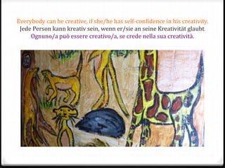 Everybody can be creative, if she/he has self-confidence in his creativity.
Jede Person kann kreativ sein, wenn er/sie an seine Kreativität glaubt.
Ognuno/a può essere creativo/a, se crede nella sua creatività.
 