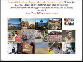 Do you think to be a blogger helps to be/become creative? Glaubt ihr,
dass das Bloggen hilft kreativ zu sein oder zu werden?
Credete che gestire un blog possa aiutare a diventare o ad essere
creativo?
https://rivella49.wordpress.com/
 