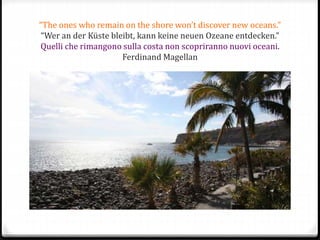 “The ones who remain on the shore won’t discover new oceans.”
“Wer an der Küste bleibt, kann keine neuen Ozeane entdecken.”
Quelli che rimangono sulla costa non scopriranno nuovi oceani.
Ferdinand Magellan
 