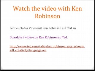 Watch the video with Ken
Robinson
Seht euch das Video mit Ken Robinson auf Ted an.
Guardate il video con Ken Robinson su Ted.
http://www.ted.com/talks/ken_robinson_says_schools_
kill_creativity?language=en
 