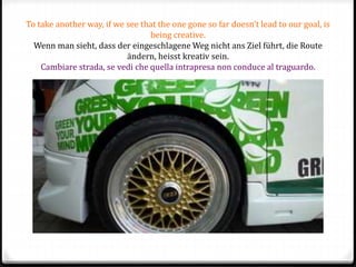 To take another way, if we see that the one gone so far doesn’t lead to our goal, is
being creative.
Wenn man sieht, dass der eingeschlagene Weg nicht ans Ziel führt, die Route
ändern, heisst kreativ sein.
Cambiare strada, se vedi che quella intrapresa non conduce al traguardo.
 