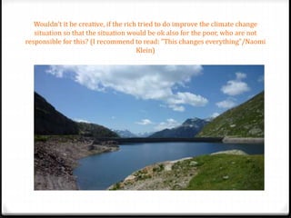 Wouldn’t it be creative, if the rich tried to do improve the climate change
situation so that the situation would be ok also for the poor, who are not
responsible for this? (I recommend to read: ”This changes everything”/Naomi
Klein)
 