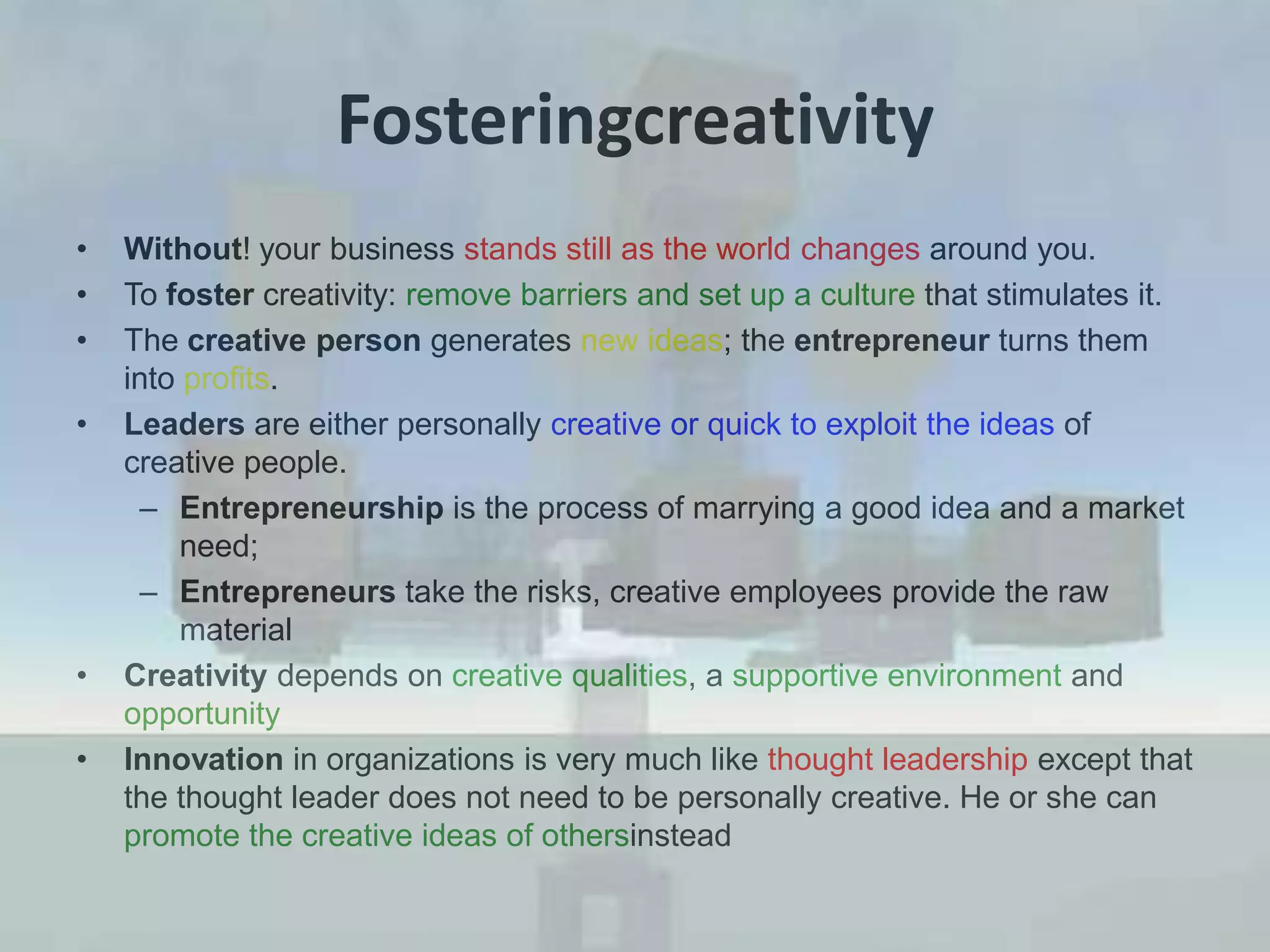 FosteringcreativityWithout! your business stands still as the world changes around you.To foster creativity: remove barriers and set up a culture that stimulates it.The creative person generates new ideas; the entrepreneur turns them into profits. Leaders are either personally creative or quick to exploit the ideas of creative people. Entrepreneurship is the process of marrying a good idea and a market need;Entrepreneurs take the risks, creative employees provide the raw materialCreativity depends on creative qualities, a supportive environment and opportunityInnovation in organizations is very much like thought leadership except that the thought leader does not need to be personally creative. He or she can promote the creative ideas of othersinstead