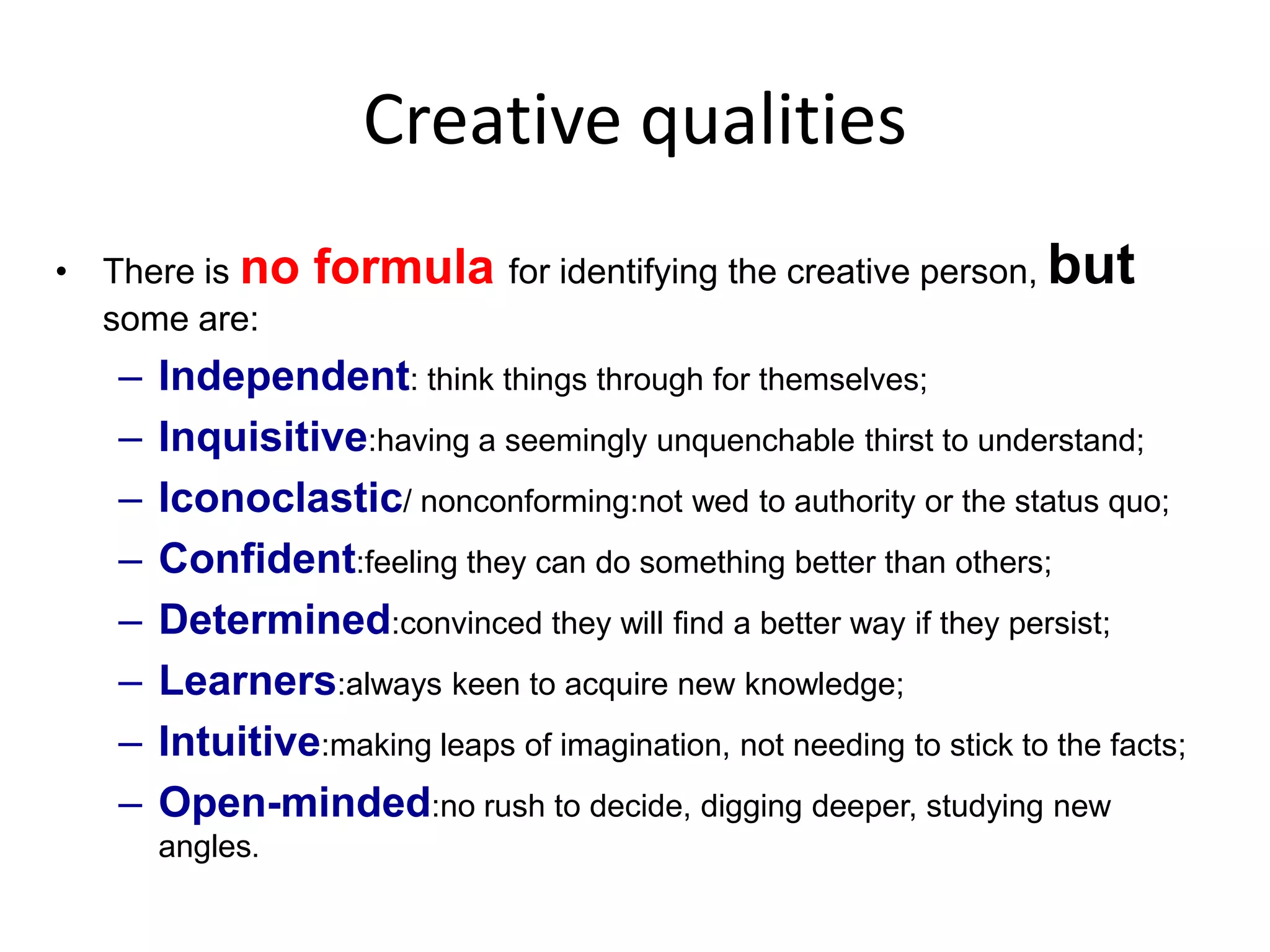 Creative qualitiesThere is no formula for identifying the creative person, but some are: Independent: think things through for themselves;Inquisitive:having a seemingly unquenchable thirst to understand;Iconoclastic/ nonconforming:not wed to authority or the status quo;Confident:feeling they can do something better than others;Determined:convinced they will find a better way if they persist;Learners:always keen to acquire new knowledge;Intuitive:making leaps of imagination, not needing to stick to the facts;Open-minded:no rush to decide, digging deeper, studying new angles.