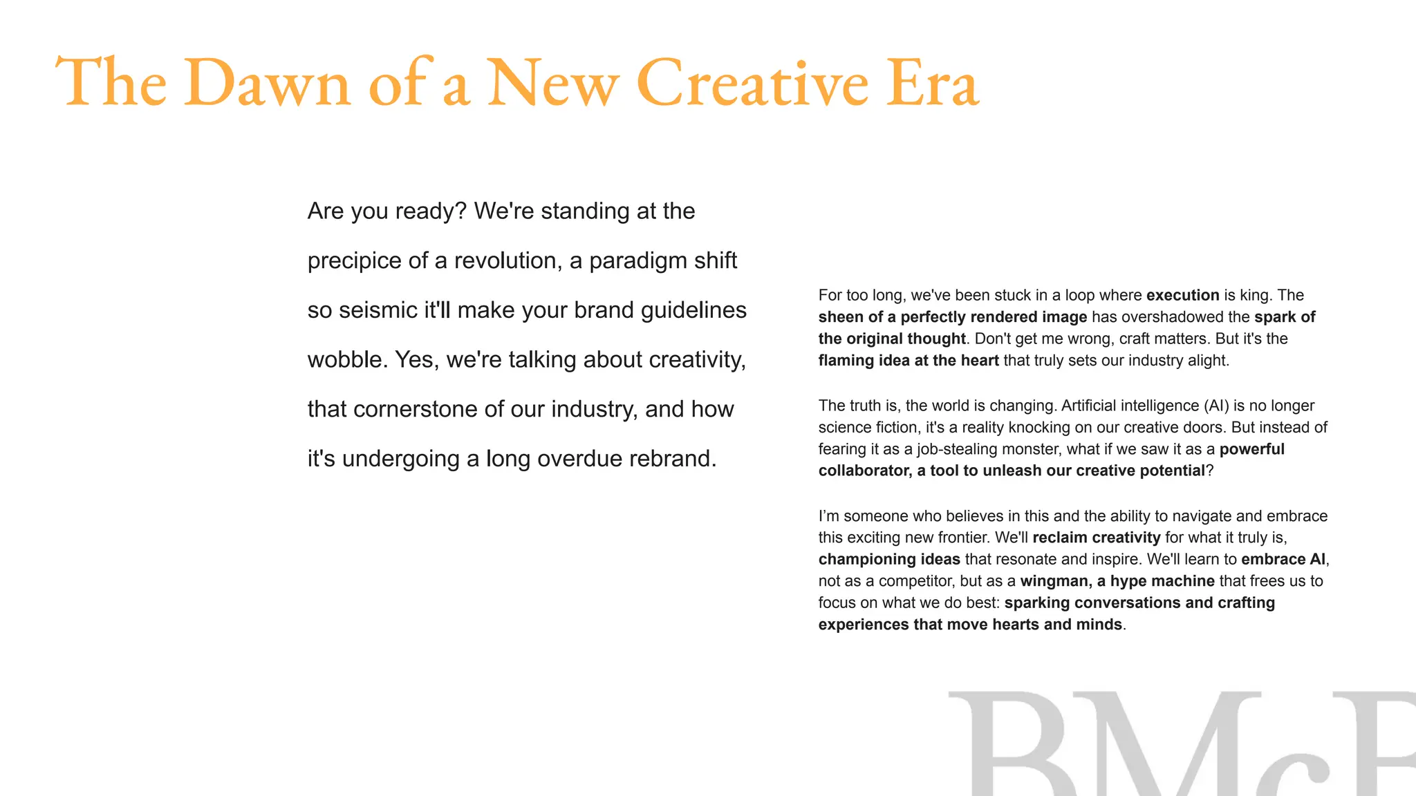 For too long, we've been stuck in a loop where execution is king. The
sheen of a perfectly rendered image has overshadowed the spark of
the original thought. Don't get me wrong, craft matters. But it's the
flaming idea at the heart that truly sets our industry alight.
The truth is, the world is changing. Artificial intelligence (AI) is no longer
science fiction, it's a reality knocking on our creative doors. But instead of
fearing it as a job-stealing monster, what if we saw it as a powerful
collaborator, a tool to unleash our creative potential?
I’m someone who believes in this and the ability to navigate and embrace
this exciting new frontier. We'll reclaim creativity for what it truly is,
championing ideas that resonate and inspire. We'll learn to embrace AI,
not as a competitor, but as a wingman, a hype machine that frees us to
focus on what we do best: sparking conversations and crafting
experiences that move hearts and minds.
The Dawn of a New Creative Era
Are you ready? We're standing at the
precipice of a revolution, a paradigm shift
so seismic it'll make your brand guidelines
wobble. Yes, we're talking about creativity,
that cornerstone of our industry, and how
it's undergoing a long overdue rebrand.
 