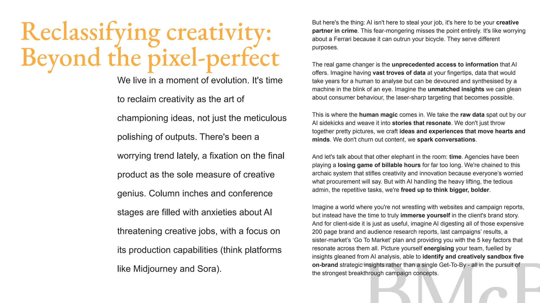 Reclassifying creativity:
Beyond the pixel-perfect
We live in a moment of evolution. It's time
to reclaim creativity as the art of
championing ideas, not just the meticulous
polishing of outputs. There's been a
worrying trend lately, a fixation on the final
product as the sole measure of creative
genius. Column inches and conference
stages are filled with anxieties about AI
threatening creative jobs, with a focus on
its production capabilities (think platforms
like Midjourney and Sora).
But here's the thing: AI isn't here to steal your job, it's here to be your creative
partner in crime. This fear-mongering misses the point entirely. It's like worrying
about a Ferrari because it can outrun your bicycle. They serve different
purposes.
The real game changer is the unprecedented access to information that AI
offers. Imagine having vast troves of data at your fingertips, data that would
take years for a human to analyse but can be devoured and synthesised by a
machine in the blink of an eye. Imagine the unmatched insights we can glean
about consumer behaviour, the laser-sharp targeting that becomes possible.
This is where the human magic comes in. We take the raw data spat out by our
AI sidekicks and weave it into stories that resonate. We don't just throw
together pretty pictures, we craft ideas and experiences that move hearts and
minds. We don't churn out content, we spark conversations.
And let's talk about that other elephant in the room: time. Agencies have been
playing a losing game of billable hours for far too long. We're chained to this
archaic system that stifles creativity and innovation because everyone’s worried
what procurement will say. But with AI handling the heavy lifting, the tedious
admin, the repetitive tasks, we're freed up to think bigger, bolder.
Imagine a world where you're not wrestling with websites and campaign reports,
but instead have the time to truly immerse yourself in the client's brand story.
And for client-side it is just as useful, imagine AI digesting all of those expensive
200 page brand and audience research reports, last campaigns’ results, a
sister-market’s ‘Go To Market’ plan and providing you with the 5 key factors that
resonate across them all. Picture yourself energising your team, fuelled by
insights gleaned from AI analysis, able to identify and creatively sandbox five
on-brand strategic insights rather than a single Get-To-By - all in the pursuit of
the strongest breakthrough campaign concepts.
 