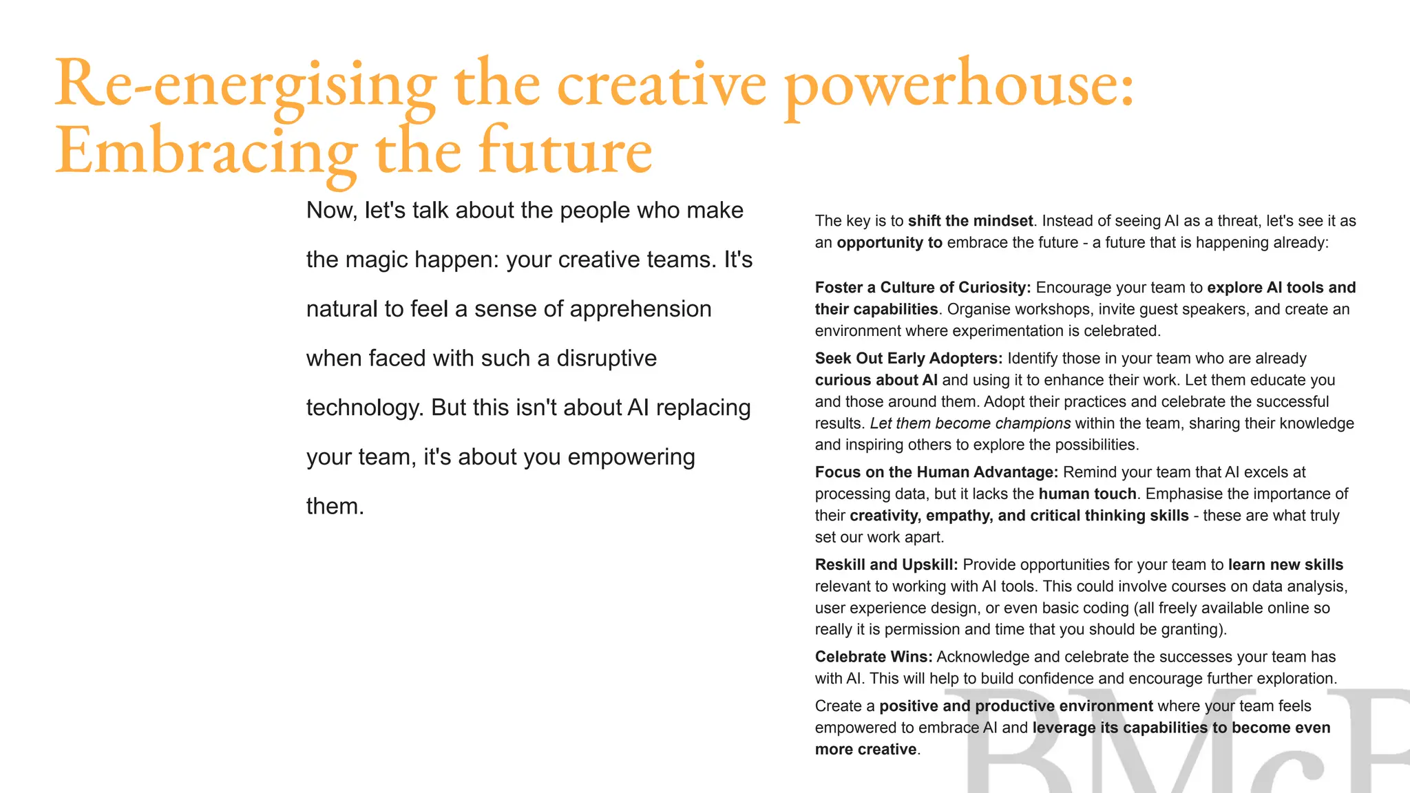 The key is to shift the mindset. Instead of seeing AI as a threat, let's see it as
an opportunity to embrace the future - a future that is happening already:
Foster a Culture of Curiosity: Encourage your team to explore AI tools and
their capabilities. Organise workshops, invite guest speakers, and create an
environment where experimentation is celebrated.
Seek Out Early Adopters: Identify those in your team who are already
curious about AI and using it to enhance their work. Let them educate you
and those around them. Adopt their practices and celebrate the successful
results. Let them become champions within the team, sharing their knowledge
and inspiring others to explore the possibilities.
Focus on the Human Advantage: Remind your team that AI excels at
processing data, but it lacks the human touch. Emphasise the importance of
their creativity, empathy, and critical thinking skills - these are what truly
set our work apart.
Reskill and Upskill: Provide opportunities for your team to learn new skills
relevant to working with AI tools. This could involve courses on data analysis,
user experience design, or even basic coding (all freely available online so
really it is permission and time that you should be granting).
Celebrate Wins: Acknowledge and celebrate the successes your team has
with AI. This will help to build confidence and encourage further exploration.
Create a positive and productive environment where your team feels
empowered to embrace AI and leverage its capabilities to become even
more creative.
Re-energising the creative powerhouse:
Embracing the future
Now, let's talk about the people who make
the magic happen: your creative teams. It's
natural to feel a sense of apprehension
when faced with such a disruptive
technology. But this isn't about AI replacing
your team, it's about you empowering
them.
 