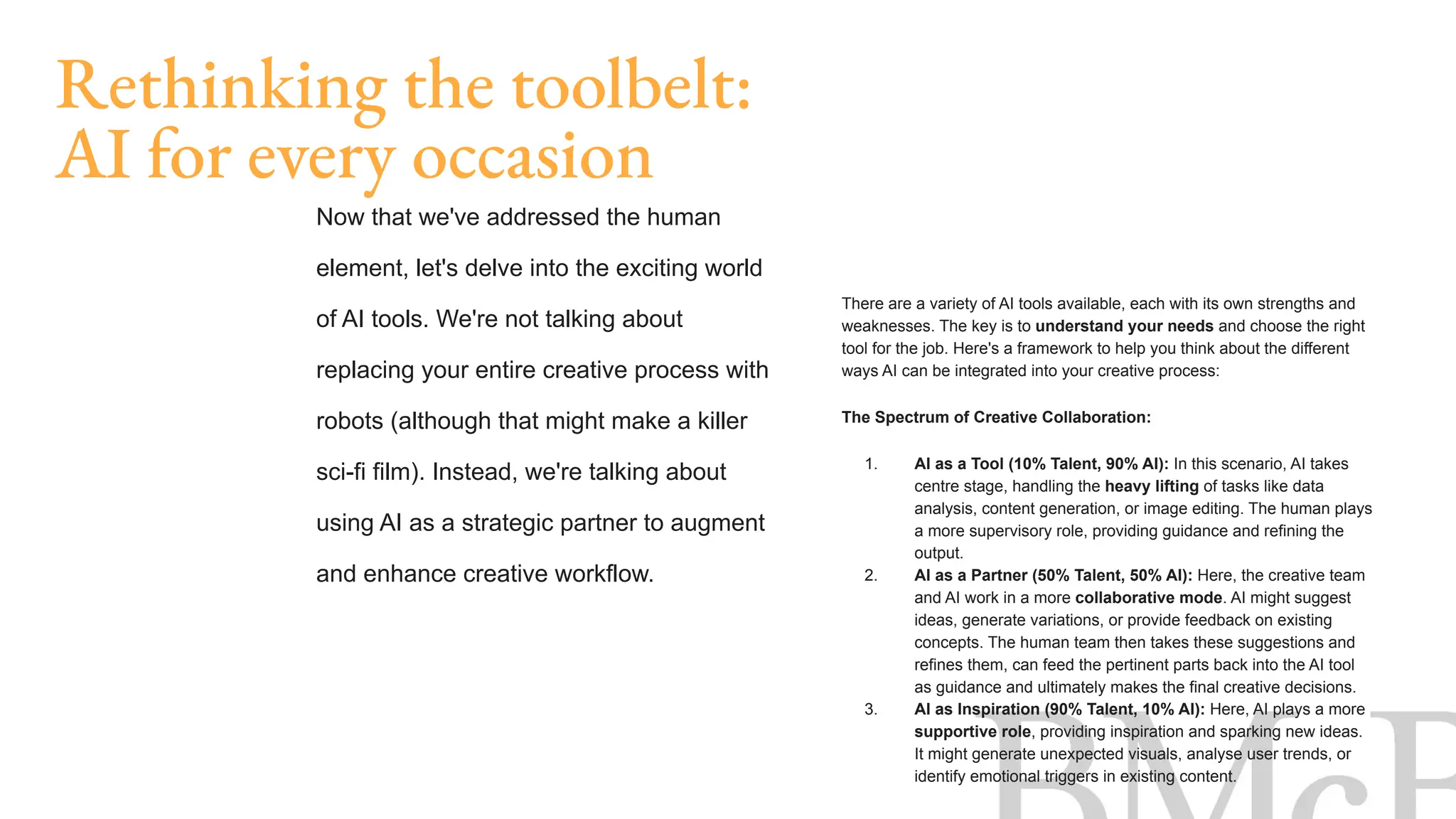 There are a variety of AI tools available, each with its own strengths and
weaknesses. The key is to understand your needs and choose the right
tool for the job. Here's a framework to help you think about the different
ways AI can be integrated into your creative process:
The Spectrum of Creative Collaboration:
1. AI as a Tool (10% Talent, 90% AI): In this scenario, AI takes
centre stage, handling the heavy lifting of tasks like data
analysis, content generation, or image editing. The human plays
a more supervisory role, providing guidance and refining the
output.
2. AI as a Partner (50% Talent, 50% AI): Here, the creative team
and AI work in a more collaborative mode. AI might suggest
ideas, generate variations, or provide feedback on existing
concepts. The human team then takes these suggestions and
refines them, can feed the pertinent parts back into the AI tool
as guidance and ultimately makes the final creative decisions.
3. AI as Inspiration (90% Talent, 10% AI): Here, AI plays a more
supportive role, providing inspiration and sparking new ideas.
It might generate unexpected visuals, analyse user trends, or
identify emotional triggers in existing content.
Rethinking the toolbelt:
AI for every occasion
Now that we've addressed the human
element, let's delve into the exciting world
of AI tools. We're not talking about
replacing your entire creative process with
robots (although that might make a killer
sci-fi film). Instead, we're talking about
using AI as a strategic partner to augment
and enhance creative workflow.
 