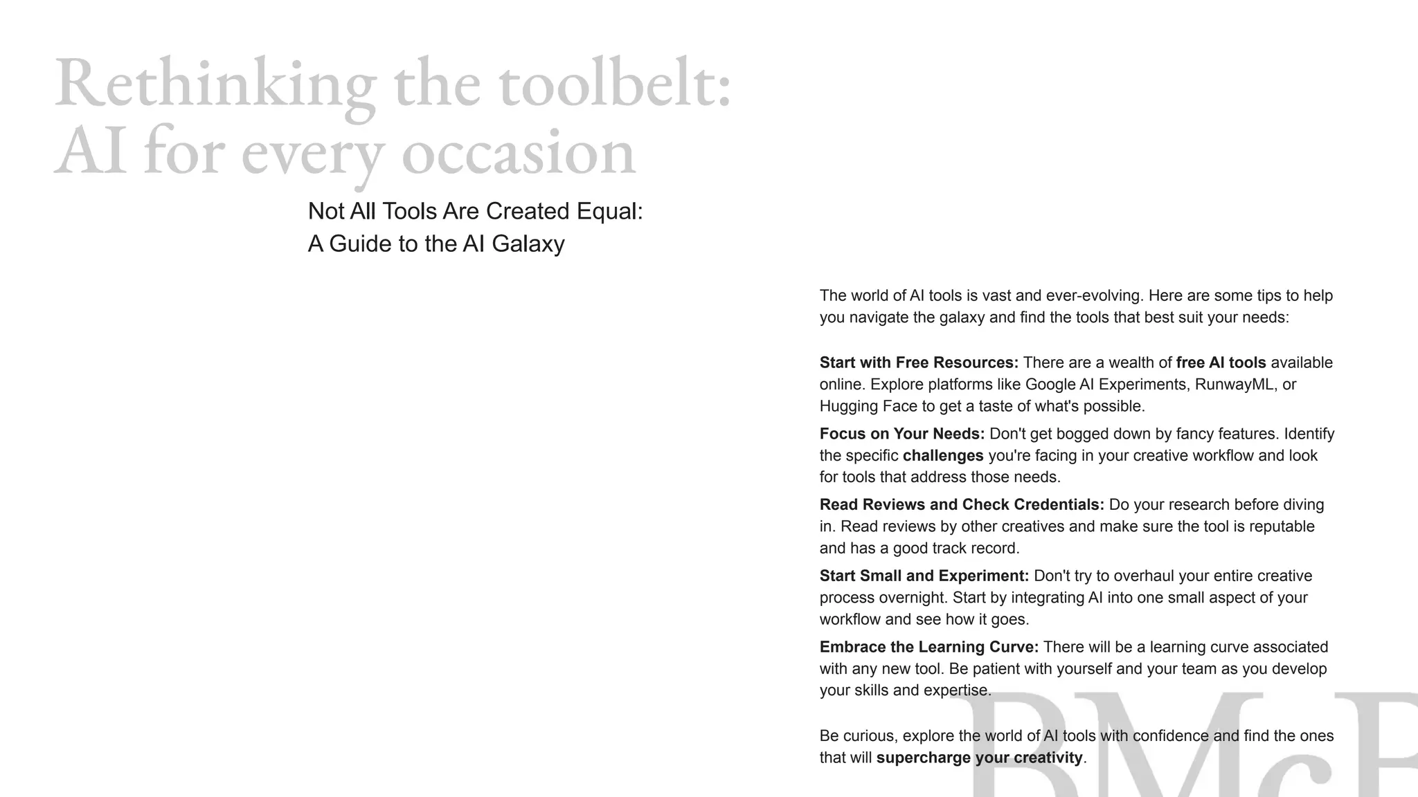 The world of AI tools is vast and ever-evolving. Here are some tips to help
you navigate the galaxy and find the tools that best suit your needs:
Start with Free Resources: There are a wealth of free AI tools available
online. Explore platforms like Google AI Experiments, RunwayML, or
Hugging Face to get a taste of what's possible.
Focus on Your Needs: Don't get bogged down by fancy features. Identify
the specific challenges you're facing in your creative workflow and look
for tools that address those needs.
Read Reviews and Check Credentials: Do your research before diving
in. Read reviews by other creatives and make sure the tool is reputable
and has a good track record.
Start Small and Experiment: Don't try to overhaul your entire creative
process overnight. Start by integrating AI into one small aspect of your
workflow and see how it goes.
Embrace the Learning Curve: There will be a learning curve associated
with any new tool. Be patient with yourself and your team as you develop
your skills and expertise.
Be curious, explore the world of AI tools with confidence and find the ones
that will supercharge your creativity.
Rethinking the toolbelt:
AI for every occasion
Not All Tools Are Created Equal:
A Guide to the AI Galaxy
 