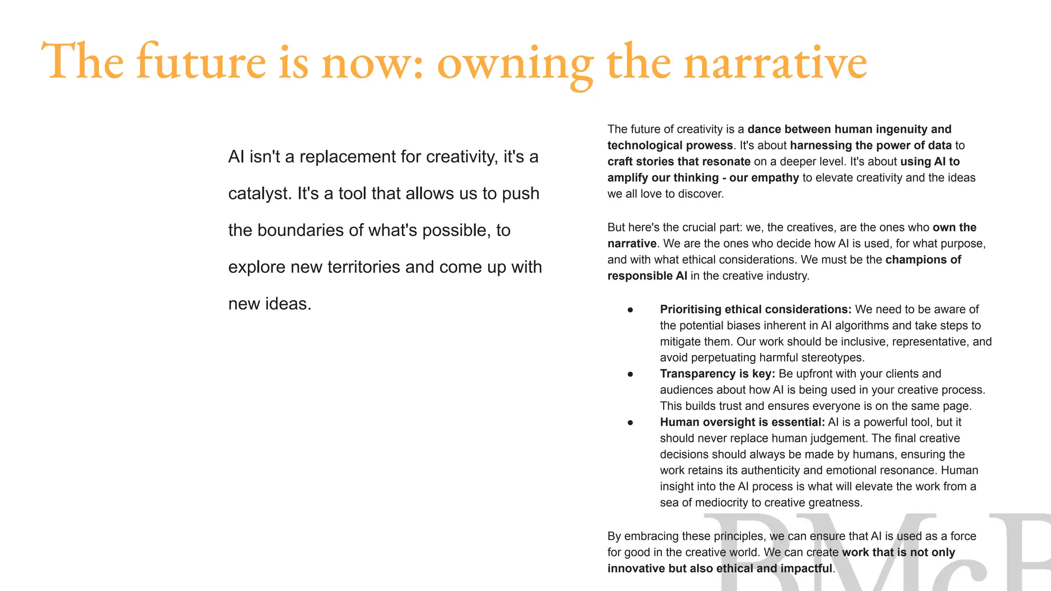The future of creativity is a dance between human ingenuity and
technological prowess. It's about harnessing the power of data to
craft stories that resonate on a deeper level. It's about using AI to
amplify our thinking - our empathy to elevate creativity and the ideas
we all love to discover.
But here's the crucial part: we, the creatives, are the ones who own the
narrative. We are the ones who decide how AI is used, for what purpose,
and with what ethical considerations. We must be the champions of
responsible AI in the creative industry.
● Prioritising ethical considerations: We need to be aware of
the potential biases inherent in AI algorithms and take steps to
mitigate them. Our work should be inclusive, representative, and
avoid perpetuating harmful stereotypes.
● Transparency is key: Be upfront with your clients and
audiences about how AI is being used in your creative process.
This builds trust and ensures everyone is on the same page.
● Human oversight is essential: AI is a powerful tool, but it
should never replace human judgement. The final creative
decisions should always be made by humans, ensuring the
work retains its authenticity and emotional resonance. Human
insight into the AI process is what will elevate the work from a
sea of mediocrity to creative greatness.
By embracing these principles, we can ensure that AI is used as a force
for good in the creative world. We can create work that is not only
innovative but also ethical and impactful.
The future is now: owning the narrative
AI isn't a replacement for creativity, it's a
catalyst. It's a tool that allows us to push
the boundaries of what's possible, to
explore new territories and come up with
new ideas.
 