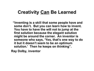 Creativity Can Be Learned
“Inventing is a skill that some people have and
some don’t. But you can learn how to invent.
You have to have the will not to jump at the
first solution because the elegant solution
might be around the corner. An inventor is
someone who says, ‘Yes, that’s one way to do
it but it doesn’t seem to be an optimum
solution.’ Then he keeps on thinking”.
Ray Dolby, inventor
 