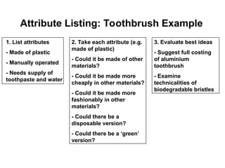 Attribute Listing: Toothbrush Example
1. List attributes
- Made of plastic
- Manually operated
- Needs supply of
toothpaste and water
2. Take each attribute (e.g.
made of plastic)
- Could it be made of other
materials?
- Could it be made more
cheaply in other materials?
- Could it be made more
fashionably in other
materials?
- Could there be a
disposable version?
- Could there be a ‘green’
version?
3. Evaluate best ideas
- Suggest full costing
of aluminium
toothbrush
- Examine
technicalities of
biodegradable bristles
 