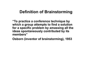 Definition of Brainstorming
“To practice a conference technique by
which a group attempts to find a solution
for a specific problem by amassing all the
ideas spontaneously contributed by its
members”
Osborn (inventor of brainstorming), 1953
 
