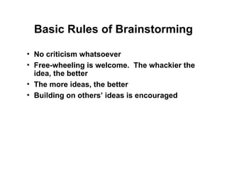 Basic Rules of Brainstorming
• No criticism whatsoever
• Free-wheeling is welcome. The whackier the
idea, the better
• The more ideas, the better
• Building on others’ ideas is encouraged
 