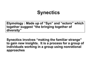 Synectics
Etymology : Made up of “Syn” and “ectors” which
together suggest “the bringing together of
diversity”
Synectics involves “making the familiar strange”
to gain new insights. It is a process for a group of
individuals working in a group using nonrational
approaches
 