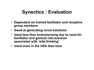 Synectics : Evaluation
• Dependent on trained facilitator and receptive
group members
• Good at generating novel solutions
• Used less than brainstorming due to need for
facilitator and general risk-aversion
associated with ‘wild thinking’
• Used more in the USA than here
 