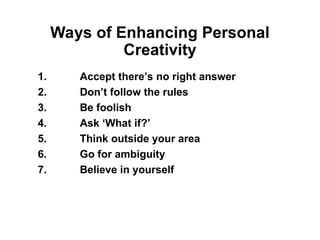 Ways of Enhancing Personal
Creativity
1. Accept there’s no right answer
2. Don’t follow the rules
3. Be foolish
4. Ask ‘What if?’
5. Think outside your area
6. Go for ambiguity
7. Believe in yourself
 