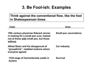 3. Be Fool-ish: Examples
Think against the conventional flow, like the fool
in Shakespearean times
Case Area
19th century physician Edward Jenner
in looking for a small pox cure, looked
not at those with small pox, but those
without
Alfred Sloan and his disapproval of
“groupthink”, retabled motions where
everyone agreed
1334 siege of Hocharterwitz castle in
Austria
Small pox vaccinations
Car industry
Survival
 