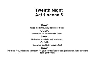 Twelfth Night
Act 1 scene 5
Clown
Good madonna, why mournest thou?
OLIVIA
Good fool, for my brother's death.
Clown
I think his soul is in hell, madonna.
OLIVIA
I know his soul is in heaven, fool.
Clown
The more fool, madonna, to mourn for your brother's soul being in heaven. Take away the
fool, gentlemen
 