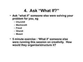 4. Ask “What If?”
• Ask “what if” someone else were solving your
problem for you, eg
– Churchill
– Machiavelli
– Freud
– Ghandi
– Mozart
• 5 minute exercise : ‘What if’ someone else
were running this session on creativity. How
would they organise/structure it?
 
