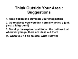 Think Outside Your Area :
Suggestions
1. Read fiction and stimulate your imagination
2. Go to places you wouldn’t normally go (eg a junk
yard, a fairground)
3. Develop the explorer’s attitude : the outlook that
wherever you go, there are ideas out there
(4. When you hit on an idea, write it down)
 
