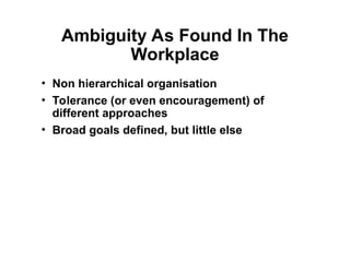 Ambiguity As Found In The
Workplace
• Non hierarchical organisation
• Tolerance (or even encouragement) of
different approaches
• Broad goals defined, but little else
 