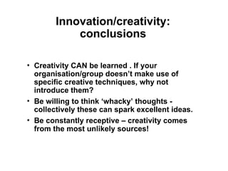 Innovation/creativity:
conclusions
• Creativity CAN be learned . If your
organisation/group doesn’t make use of
specific creative techniques, why not
introduce them?
• Be willing to think ‘whacky’ thoughts -
collectively these can spark excellent ideas.
• Be constantly receptive – creativity comes
from the most unlikely sources!
 