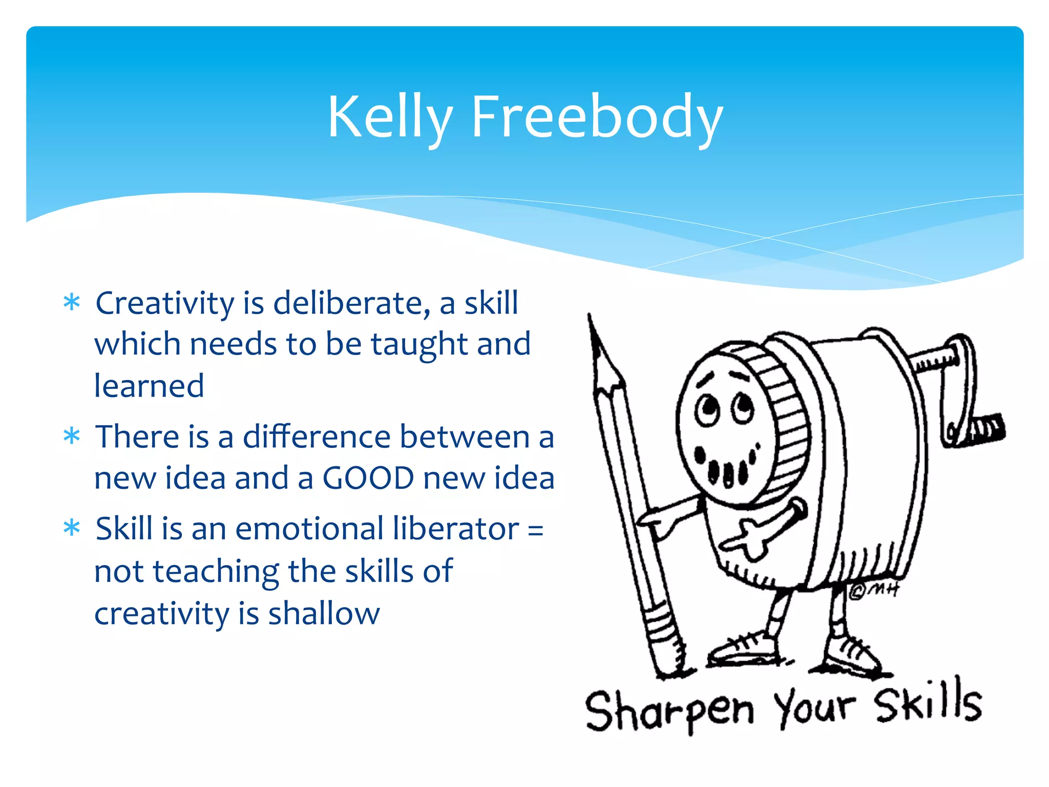 *  Creativity	
  is	
  deliberate,	
  a	
  skill	
  
which	
  needs	
  to	
  be	
  taught	
  and	
  
learned	
  	
  
*  There	
  is	
  a	
  diﬀerence	
  between	
  a	
  
new	
  idea	
  and	
  a	
  GOOD	
  new	
  idea	
  
*  Skill	
  is	
  an	
  emotional	
  liberator	
  =	
  
not	
  teaching	
  the	
  skills	
  of	
  
creativity	
  is	
  shallow	
  
Kelly	
  Freebody	
  
 
