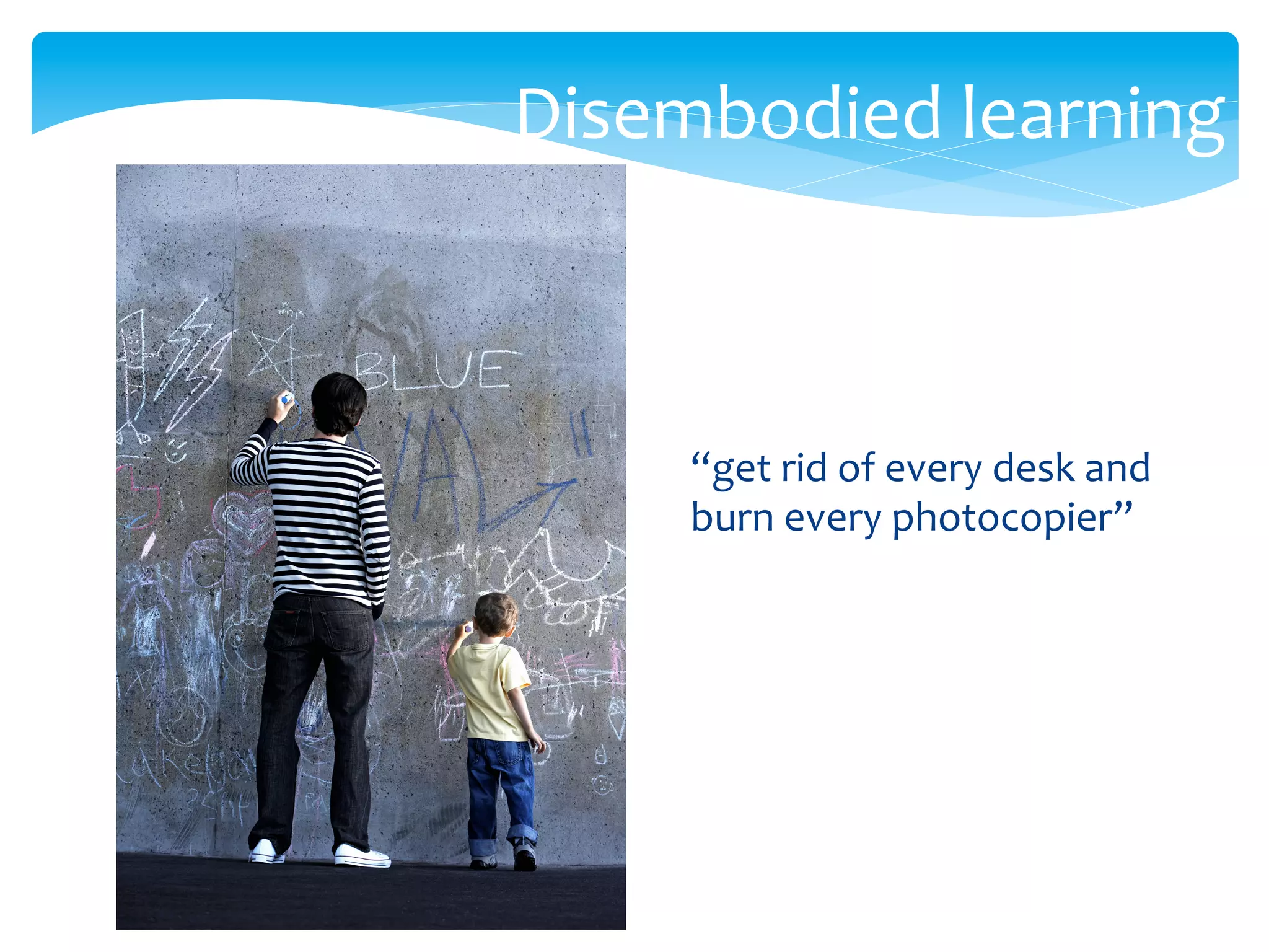 Disembodied	
  learning	
  
“get	
  rid	
  of	
  every	
  desk	
  and	
  
burn	
  every	
  photocopier”	
  
 