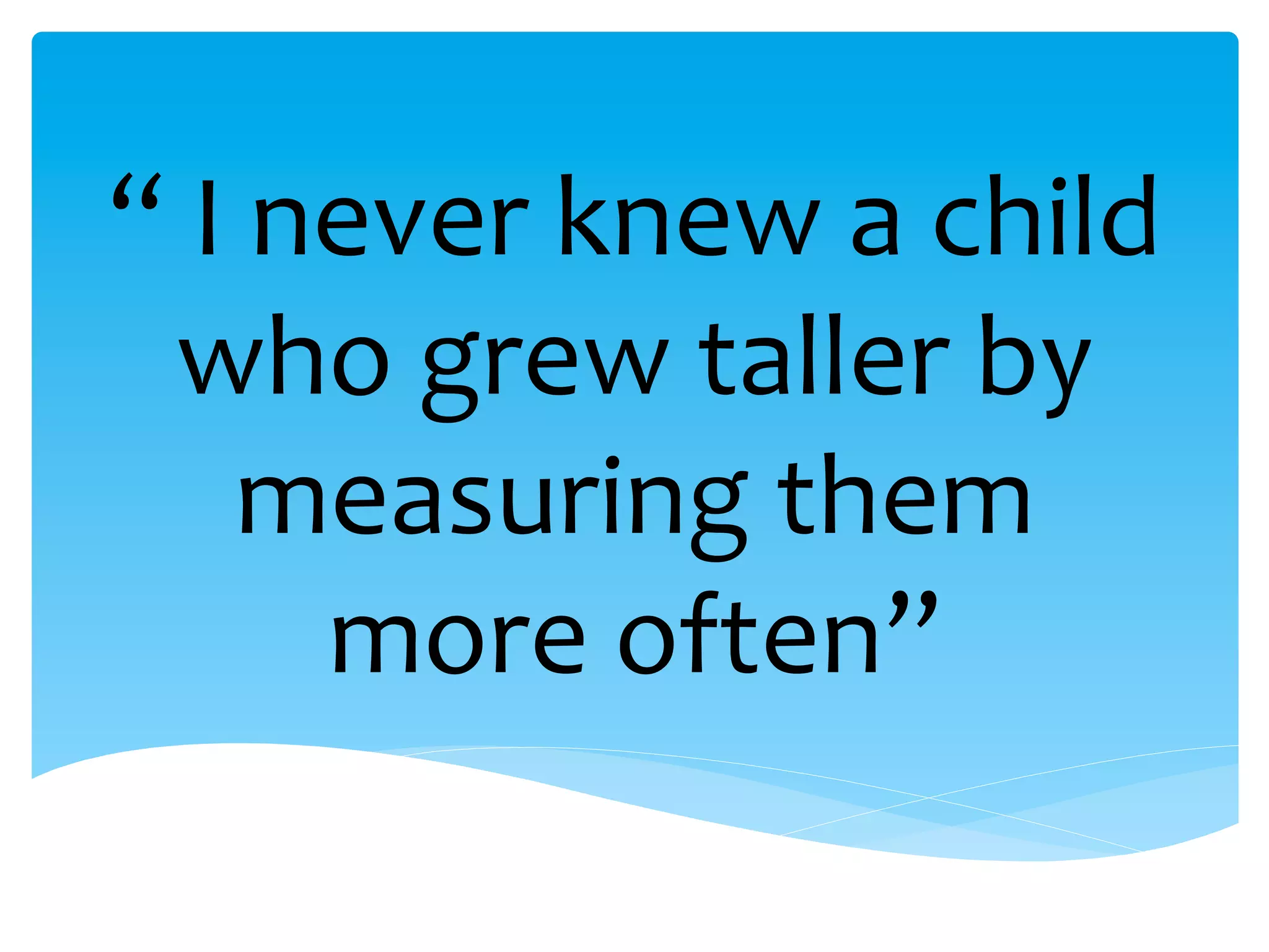 “	
  I	
  never	
  knew	
  a	
  child	
  
who	
  grew	
  taller	
  by	
  
measuring	
  them	
  
more	
  often”	
  
 