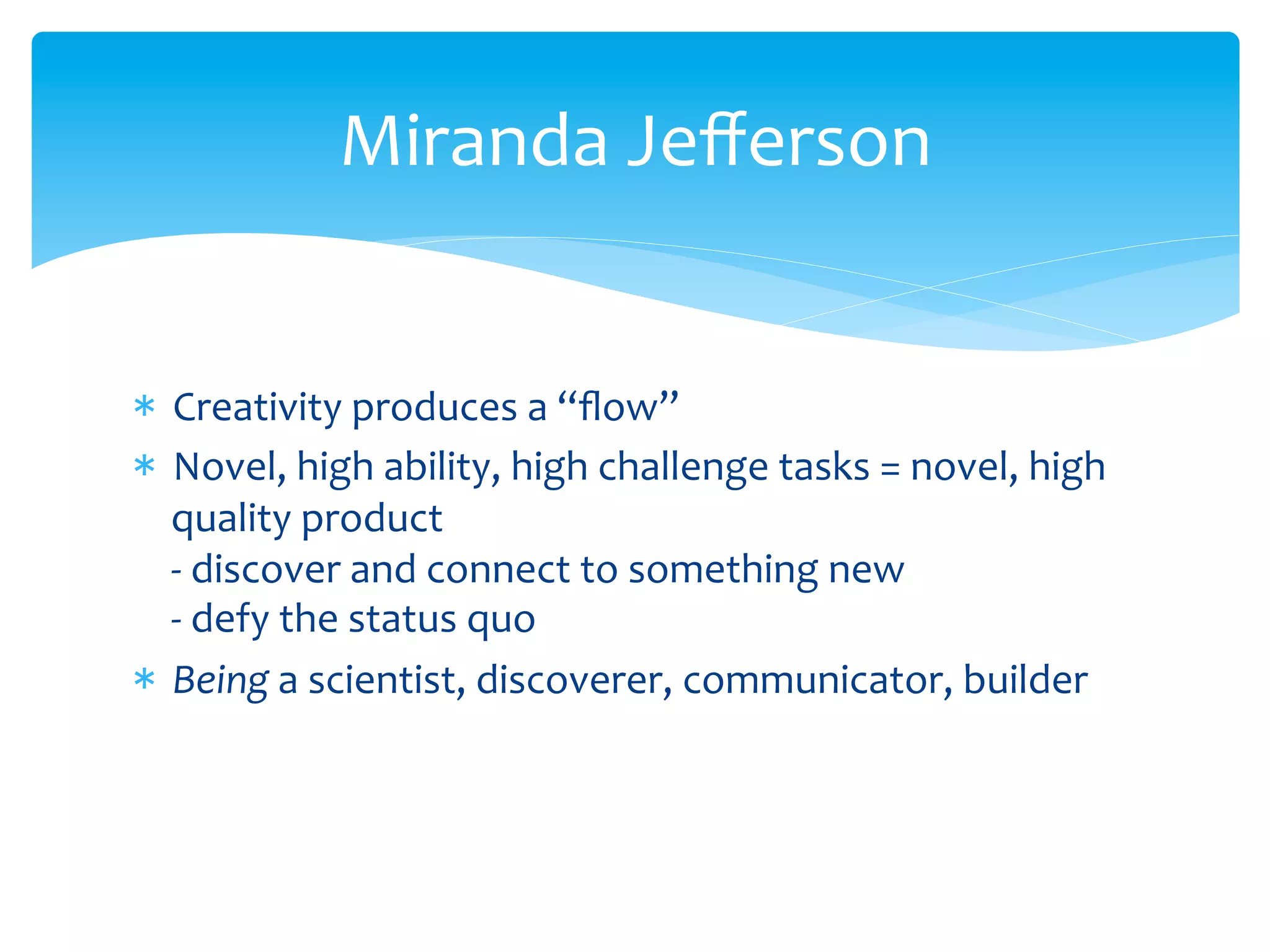 *  Creativity	
  produces	
  a	
  “ﬂow”	
  
*  Novel,	
  high	
  ability,	
  high	
  challenge	
  tasks	
  =	
  novel,	
  high	
  
quality	
  product	
  
-­‐	
  discover	
  and	
  connect	
  to	
  something	
  new	
  
-­‐	
  defy	
  the	
  status	
  quo	
  
*  Being	
  a	
  scientist,	
  discoverer,	
  communicator,	
  builder	
  
Miranda	
  Jeﬀerson	
  
 