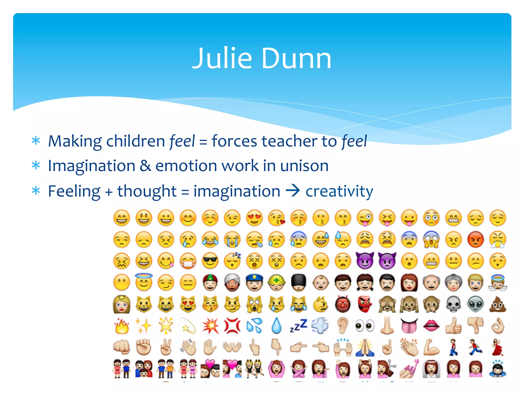 Julie	
  Dunn	
  
*  Making	
  children	
  feel	
  =	
  forces	
  teacher	
  to	
  feel	
  	
  
*  Imagination	
  &	
  emotion	
  work	
  in	
  unison	
  
*  Feeling	
  +	
  thought	
  =	
  imagination	
  à	
  creativity	
  
 